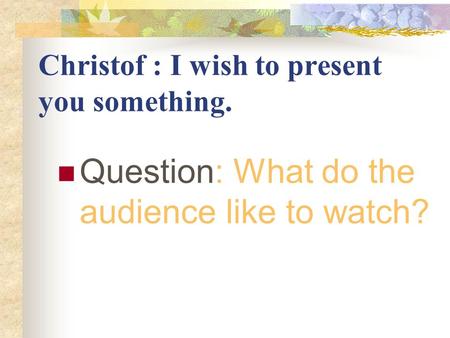Christof : I wish to present you something. Question: What do the audience like to watch?