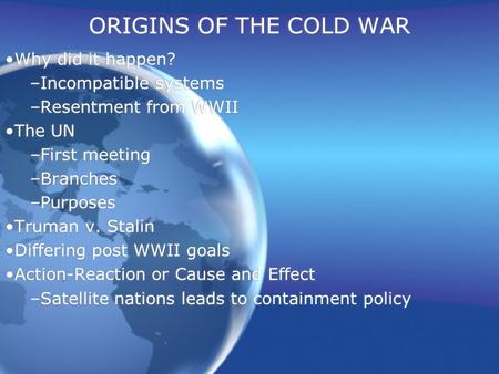 ORIGINS OF THE COLD WAR Why did it happen? –Incompatible systems –Resentment from WWII The UN –First meeting –Branches –Purposes Truman v. Stalin Differing.