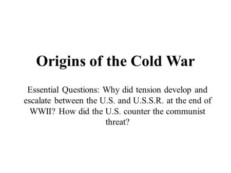 Origins of the Cold War Essential Questions: Why did tension develop and escalate between the U.S. and U.S.S.R. at the end of WWII? How did the U.S. counter.