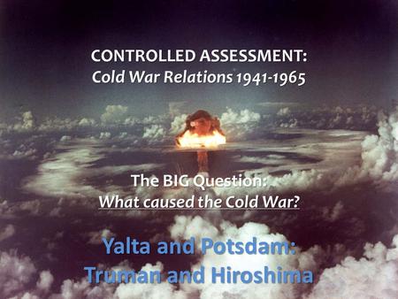 CONTROLLED ASSESSMENT: Cold War Relations 1941-1965 The BIG Question: What caused the Cold War? Yalta and Potsdam: Truman and Hiroshima.