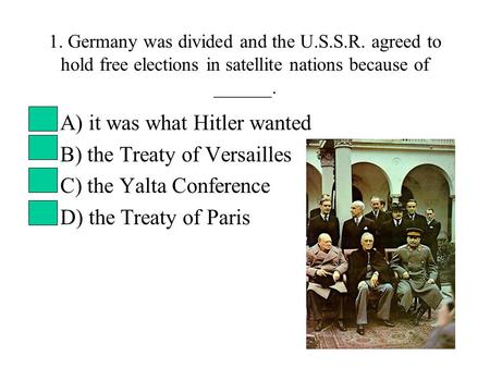 1. Germany was divided and the U.S.S.R. agreed to hold free elections in satellite nations because of ______. A) it was what Hitler wanted B) the Treaty.