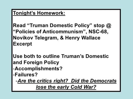 Tonight’s Homework: Read “Truman Domestic Policy” “Policies of Anticommunism”, NSC-68, Novikov Telegram, & Henry Wallace Excerpt Use both to outline.