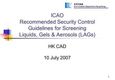 香港民航處 Civil Aviation Department Hong Kong 1 ICAO Recommended Security Control Guidelines for Screening Liquids, Gels & Aerosols (LAGs) HK CAD 10 July 2007.