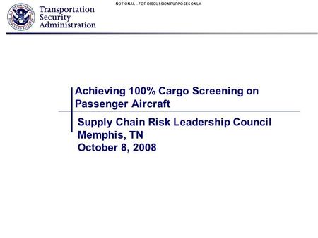 NOTIONAL – FOR DISCUSSION PURPOSES ONLY Achieving 100% Cargo Screening on Passenger Aircraft Supply Chain Risk Leadership Council Memphis, TN October 8,