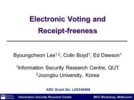 Information Security Research Centre MCS Workshop, Melbourne Electronic Voting and Receipt-freeness Byoungcheon Lee 1,2, Colin Boyd 1, Ed Dawson 1 1 Information.
