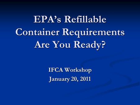 EPA’s Refillable Container Requirements Are You Ready? IFCA Workshop January 20, 2011.