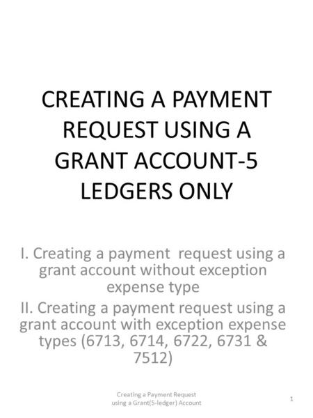 CREATING A PAYMENT REQUEST USING A GRANT ACCOUNT-5 LEDGERS ONLY I. Creating a payment request using a grant account without exception expense type II.