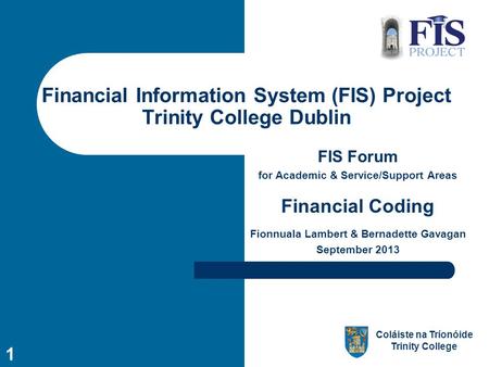 Coláiste na Tríonóide Trinity College 1 Financial Information System (FIS) Project Trinity College Dublin FIS Forum for Academic & Service/Support Areas.