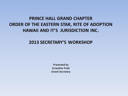 PRINCE HALL GRAND CHAPTER ORDER OF THE EASTERN STAR, RITE OF ADOPTION HAWAII AND IT’S JURISDICTION INC. 2013 SECRETARY’S WORKSHOP Presented by Ernestine.
