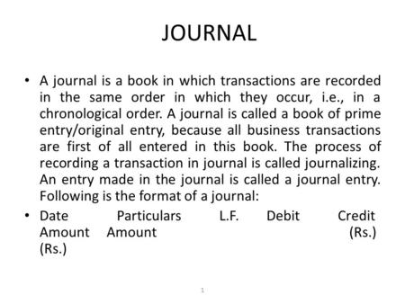 JOURNAL A journal is a book in which transactions are recorded in the same order in which they occur, i.e., in a chronological order. A journal is called.