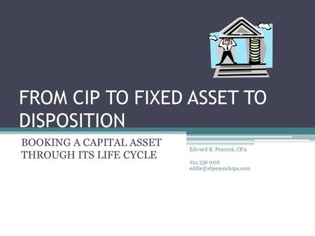 FROM CIP TO FIXED ASSET TO DISPOSITION BOOKING A CAPITAL ASSET THROUGH ITS LIFE CYCLE Edward B. Peacock, CPA 214 356 0116