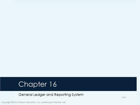 16-1 Chapter 16 General Ledger and Reporting System Copyright © 2012 Pearson Education, Inc. publishing as Prentice Hall 16-1.