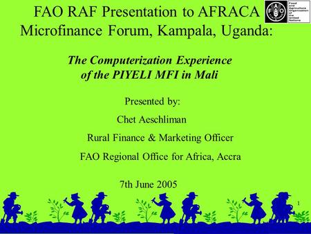 1 FAO RAF Presentation to AFRACA Microfinance Forum, Kampala, Uganda: 7th June 2005 The Computerization Experience of the PIYELI MFI in Mali Presented.