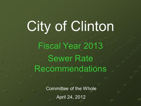 City of Clinton Fiscal Year 2013 Sewer Rate Recommendations Committee of the Whole April 24, 2012.
