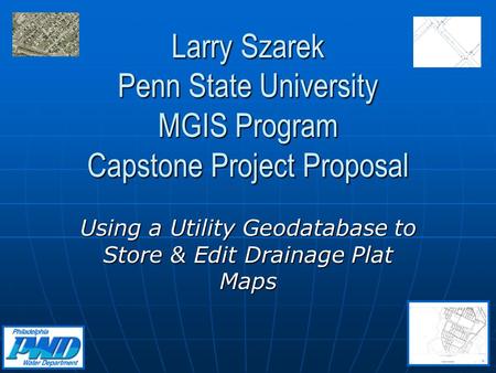 Larry Szarek Penn State University MGIS Program Capstone Project Proposal Using a Utility Geodatabase to Store & Edit Drainage Plat Maps.
