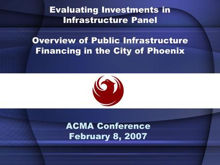 ACMA Conference February 8, 2007 Evaluating Investments in Infrastructure Panel Overview of Public Infrastructure Financing in the City of Phoenix.