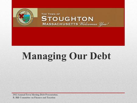 Managing Our Debt 2012 Annual Town Meeting Debt Presentation. R. Hill Committee on Finance and Taxation.