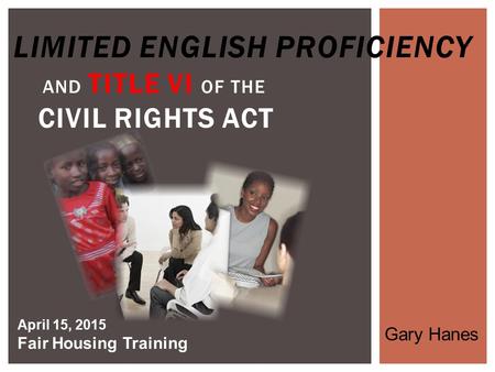 LIMITED ENGLISH PROFICIENCY AND TITLE VI OF THE CIVIL RIGHTS ACT April 15, 2015 Fair Housing Training Gary Hanes.