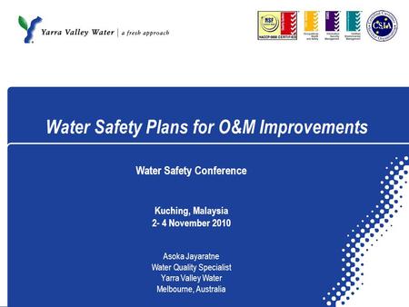 Water Safety Plans for O&M Improvements Water Safety Conference Kuching, Malaysia 2- 4 November 2010 Asoka Jayaratne Water Quality Specialist Yarra Valley.