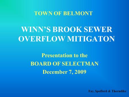 Fay, Spofford & Thorndike TOWN OF BELMONT WINN’S BROOK SEWER OVERFLOW MITIGATON Presentation to the BOARD OF SELECTMAN December 7, 2009.