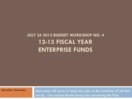 JULY 24 2012 BUDGET WORKSHOP NO. 4 12-13 FISCAL YEAR ENTERPRISE FUNDS Innovation will serve to keep the plan in the forefront of all that we do. Our actions.