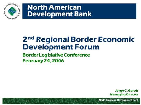 North American Development Bank 2 nd Regional Border Economic Development Forum Jorge C. Garcés Managing Director Border Legislative Conference February.