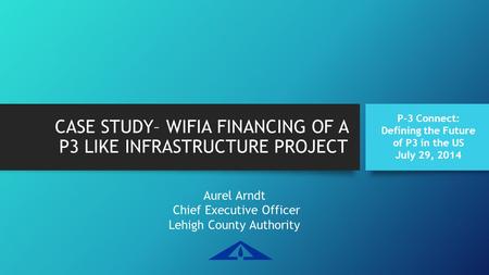 CASE STUDY– WIFIA FINANCING OF A P3 LIKE INFRASTRUCTURE PROJECT Aurel Arndt Chief Executive Officer Lehigh County Authority P-3 Connect: Defining the Future.