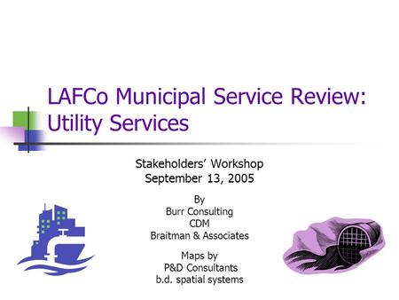 LAFCo Municipal Service Review: Utility Services Stakeholders’ Workshop September 13, 2005 By Burr Consulting CDM Braitman & Associates Maps by P&D Consultants.
