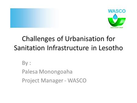 Challenges of Urbanisation for Sanitation Infrastructure in Lesotho By : Palesa Monongoaha Project Manager - WASCO.