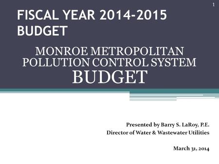 FISCAL YEAR 2014-2015 BUDGET MONROE METROPOLITAN POLLUTION CONTROL SYSTEM BUDGET 1 Presented by Barry S. LaRoy, P.E. Director of Water & Wastewater Utilities.