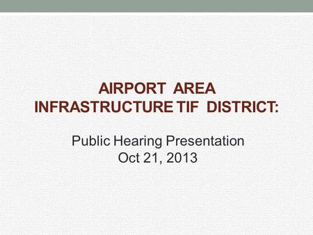 AIRPORT AREA INFRASTRUCTURE TIF DISTRICT: Public Hearing Presentation Oct 21, 2013.