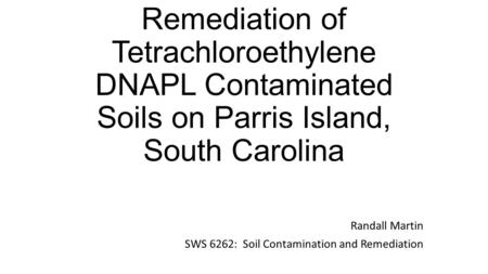 Remediation of Tetrachloroethylene DNAPL Contaminated Soils on Parris Island, South Carolina Randall Martin SWS 6262: Soil Contamination and Remediation.