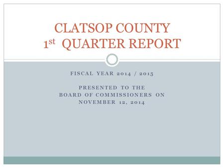 FISCAL YEAR 2014 / 2015 PRESENTED TO THE BOARD OF COMMISSIONERS ON NOVEMBER 12, 2014 CLATSOP COUNTY 1 st QUARTER REPORT.