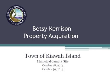 Betsy Kerrison Property Acquisition Town of Kiawah Island Municipal Campus Site October 28, 2014 October 30, 2014.