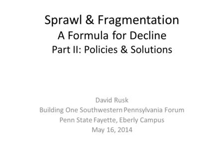 Sprawl & Fragmentation A Formula for Decline Part II: Policies & Solutions David Rusk Building One Southwestern Pennsylvania Forum Penn State Fayette,