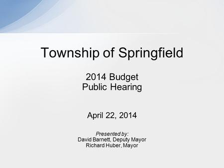 2014 Budget Public Hearing April 22, 2014 Presented by: David Barnett, Deputy Mayor Richard Huber, Mayor Township of Springfield.