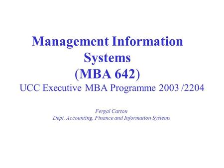 Management Information Systems (MBA 642) UCC Executive MBA Programme 2003 /2204 Fergal Carton Dept. Accounting, Finance and Information Systems.