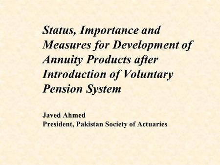 Status, Importance and Measures for Development of Annuity Products after Introduction of Voluntary Pension System Javed Ahmed President, Pakistan Society.