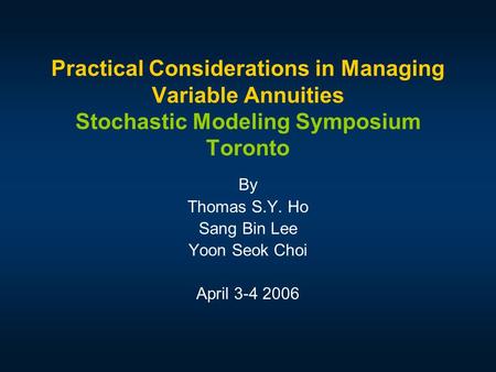 Practical Considerations in Managing Variable Annuities Stochastic Modeling Symposium Toronto By Thomas S.Y. Ho Sang Bin Lee Yoon Seok Choi April 3-4 2006.