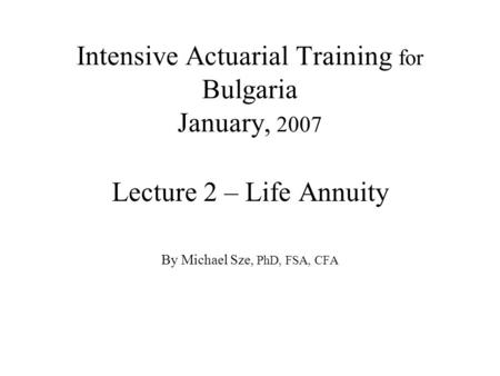 Intensive Actuarial Training for Bulgaria January, 2007 Lecture 2 – Life Annuity By Michael Sze, PhD, FSA, CFA.