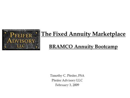 The Fixed Annuity Marketplace BRAMCO Annuity Bootcamp Timothy C. Pfeifer, FSA Pfeifer Advisory LLC February 3, 2009.