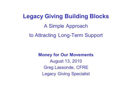 Legacy Giving Building Blocks A Simple Approach to Attracting Long-Term Support Money for Our Movements August 13, 2010 Greg Lassonde, CFRE Legacy Giving.