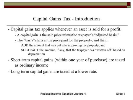 Federal Income Taxation Lecture 4Slide 1 Capital Gains Tax - Introduction - Capital gains tax applies whenever an asset is sold for a profit. - A capital.