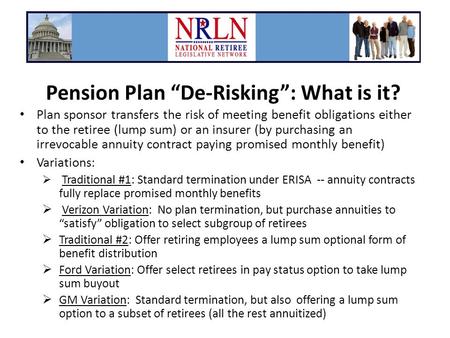 Pension Plan “De-Risking”: What is it? Plan sponsor transfers the risk of meeting benefit obligations either to the retiree (lump sum) or an insurer (by.
