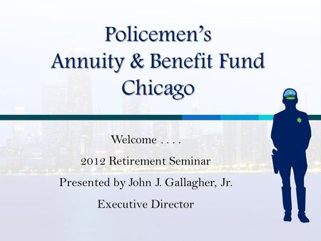 Policemen’s Annuity & Benefit Fund Chicago Welcome.... 2012 Retirement Seminar Presented by John J. Gallagher, Jr. Executive Director.