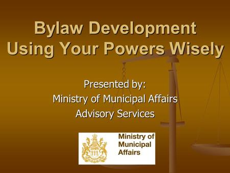 Bylaw Development Using Your Powers Wisely Presented by: Ministry of Municipal Affairs Advisory Services.