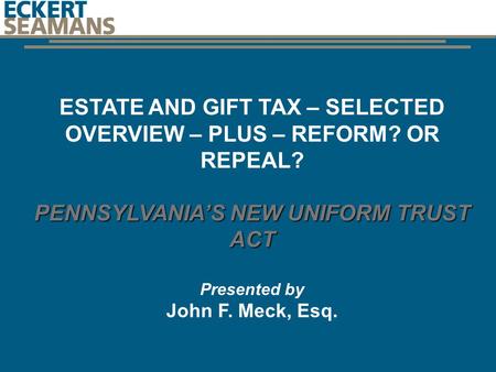 ESTATE AND GIFT TAX – SELECTED OVERVIEW – PLUS – REFORM? OR REPEAL? PENNSYLVANIA’S NEW UNIFORM TRUST ACT Presented by John F. Meck, Esq. J1011041.