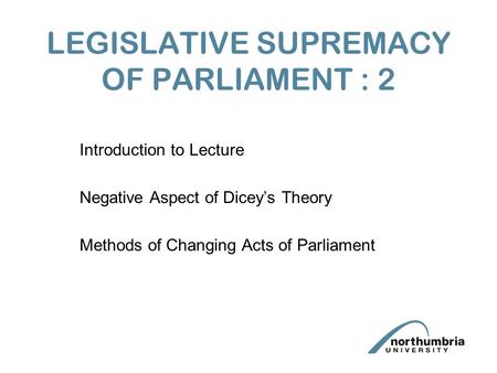LEGISLATIVE SUPREMACY OF PARLIAMENT : 2 Introduction to Lecture Negative Aspect of Dicey’s Theory Methods of Changing Acts of Parliament.