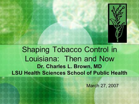 Shaping Tobacco Control in Louisiana: Then and Now Dr. Charles L. Brown, MD LSU Health Sciences School of Public Health March 27, 2007.