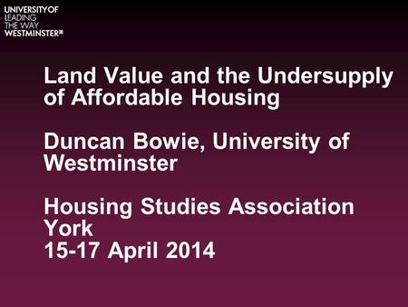 Land Value and the Undersupply of Affordable Housing Duncan Bowie, University of Westminster Housing Studies Association York 15-17 April 2014.